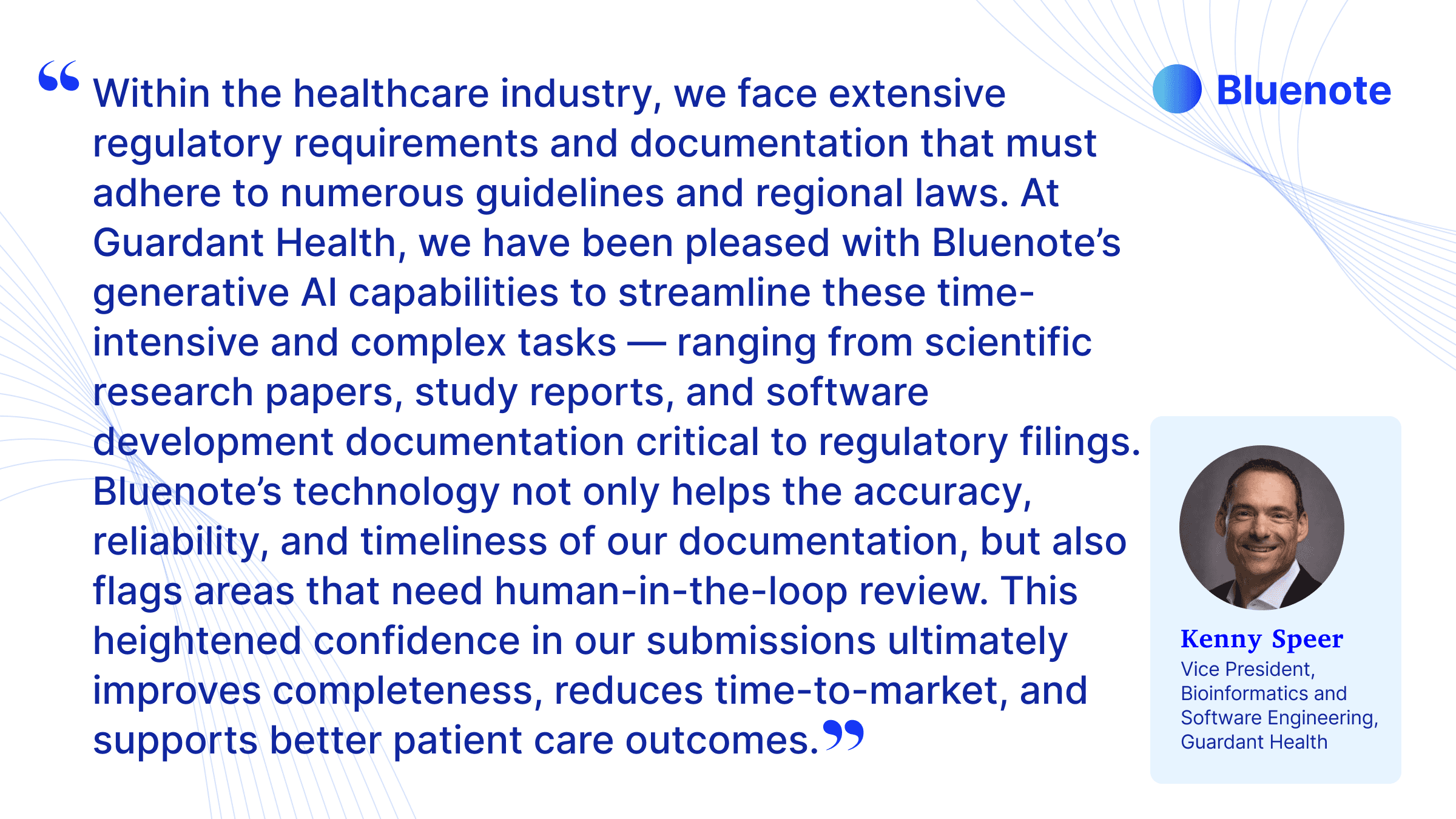 “Within the healthcare industry, we face extensive regulatory requirements and documentation that must adhere to numerous guidelines and regional laws. At Guardant Health, we have been pleased with Bluenote’s generative AI capabilities to streamline these time-intensive and complex tasks—ranging from scientific research papers, study reports, and software development documentation critical to regulatory filings,” said Kenny Speer, Vice President, Bioinformatics and Software Engineering at Guardant Health. “Bluenote’s technology not only helps the accuracy, reliability, and timeliness of our documentation, but also flags areas that need human-in-the-loop review. This heightened confidence in our submissions ultimately improves completeness, reduces time-to-market, and supports better patient care outcomes.”