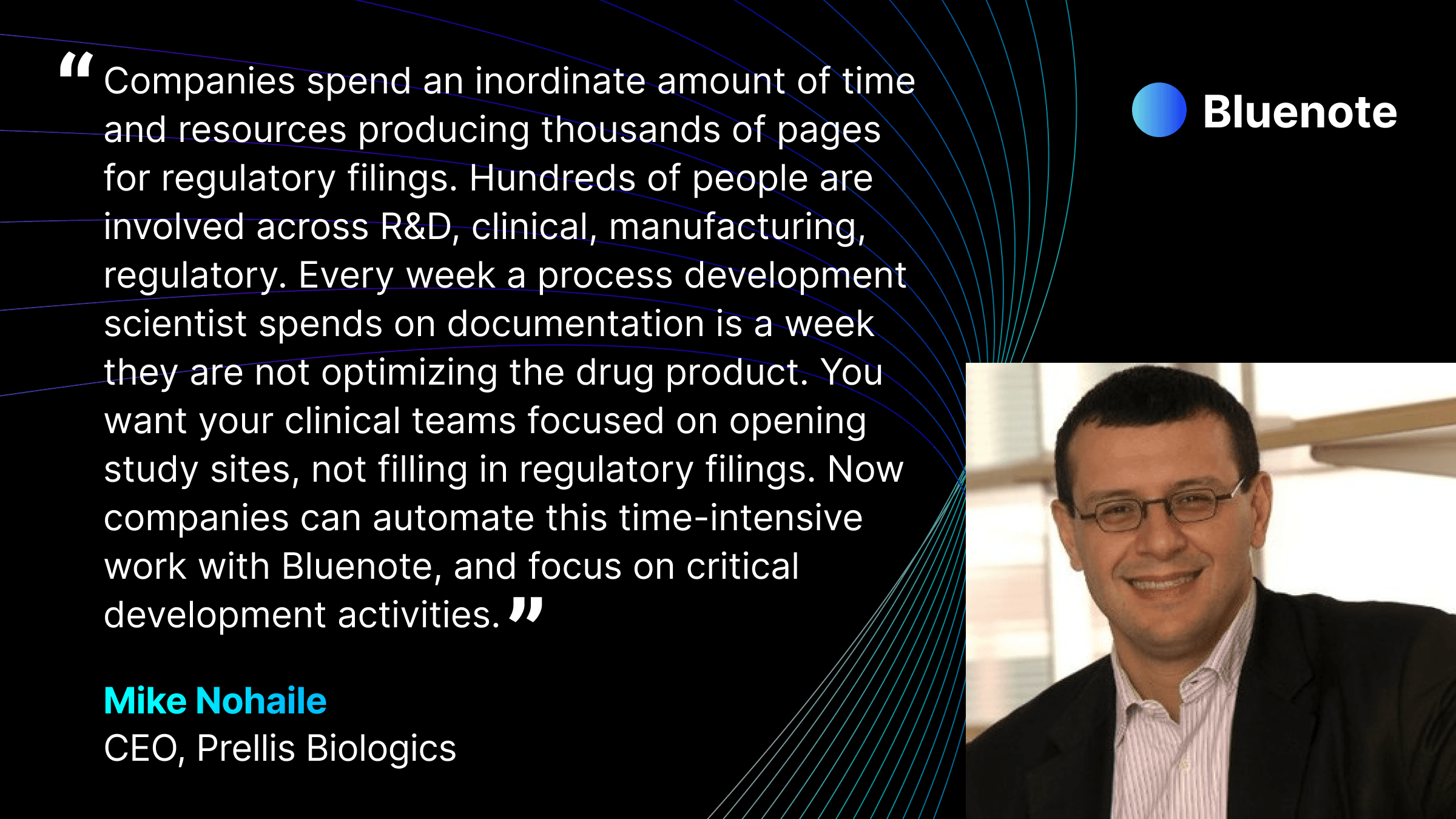 “Companies spend an inordinate amount of time and resources producing thousands of pages for regulatory filings. Hundreds of people are involved across R&D, clinical, manufacturing, regulatory,” said Mike Nohaile, CEO of Prellis Biologics, and previously executive at Amgen and Novartis. “Every week a process development scientist spends on documentation is a week they are not optimizing the drug product. You want your clinical teams focused on opening study sites, not filling in regulatory filings. Now companies can automate this time-intensive work with Bluenote, and focus on critical development activities.”